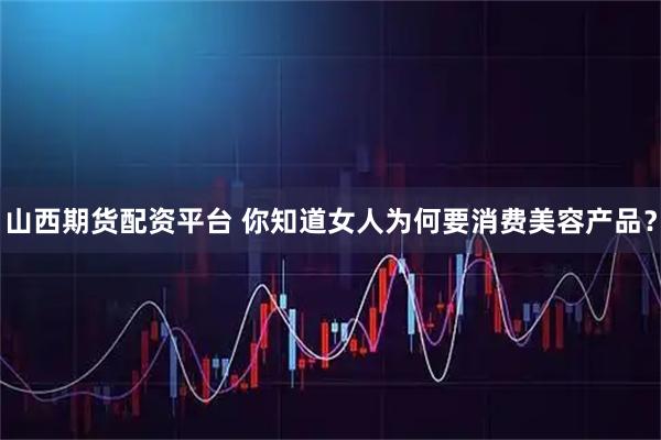 山西期货配资平台 你知道女人为何要消费美容产品？