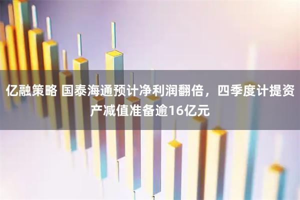 亿融策略 国泰海通预计净利润翻倍，四季度计提资产减值准备逾16亿元