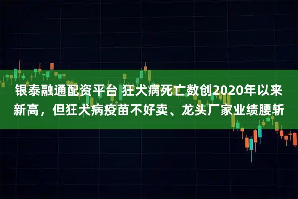 银泰融通配资平台 狂犬病死亡数创2020年以来新高，但狂犬病疫苗不好卖、龙头厂家业绩腰斩