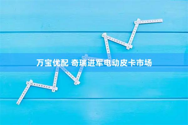 万宝优配 奇瑞进军电动皮卡市场