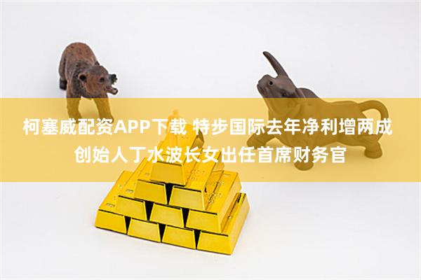 柯塞威配资APP下载 特步国际去年净利增两成 创始人丁水波长女出任首席财务官