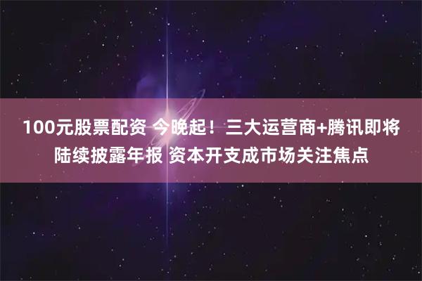 100元股票配资 今晚起！三大运营商+腾讯即将陆续披露年报 资本开支成市场关注焦点