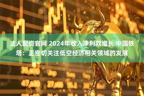 达人配资官网 2024年收入净利双增长 中国铁塔：正密切关注低空经济相关领域的发展