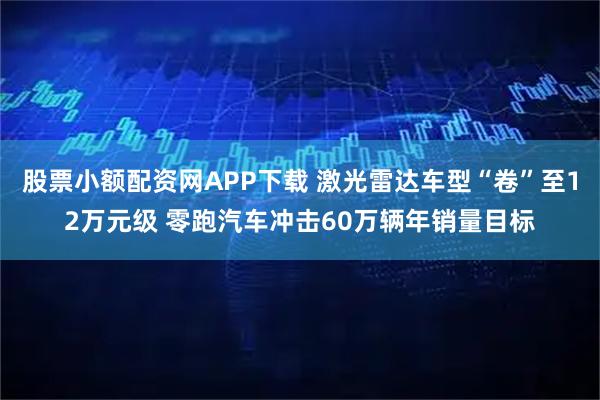 股票小额配资网APP下载 激光雷达车型“卷”至12万元级 零跑汽车冲击60万辆年销量目标