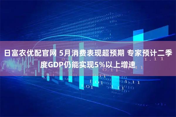 日富农优配官网 5月消费表现超预期 专家预计二季度GDP仍能实现5%以上增速