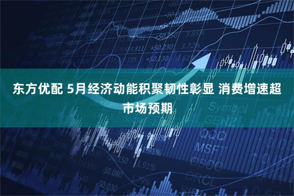 东方优配 5月经济动能积聚韧性彰显 消费增速超市场预期