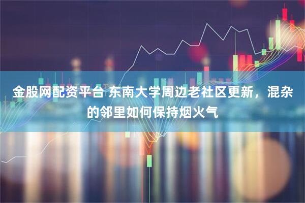 金股网配资平台 东南大学周边老社区更新，混杂的邻里如何保持烟火气