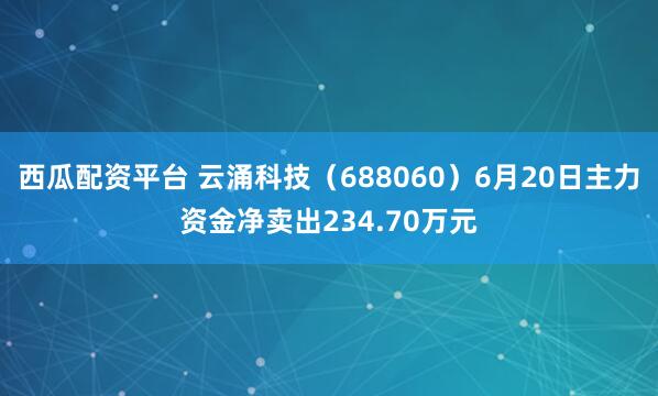 西瓜配资平台 云涌科技（688060）6月20日主力资金净卖出234.70万元