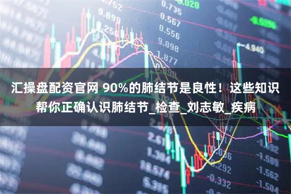 汇操盘配资官网 90%的肺结节是良性！这些知识帮你正确认识肺结节_检查_刘志敏_疾病