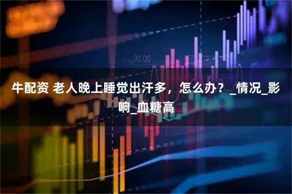 牛配资 老人晚上睡觉出汗多，怎么办？_情况_影响_血糖高
