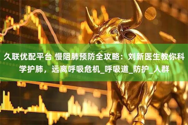 久联优配平台 慢阻肺预防全攻略：刘新医生教你科学护肺，远离呼吸危机_呼吸道_防护_人群