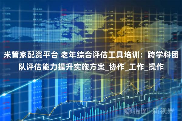 米管家配资平台 老年综合评估工具培训：跨学科团队评估能力提升实施方案_协作_工作_操作