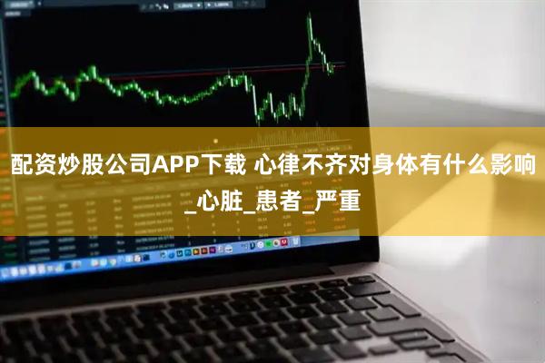 配资炒股公司APP下载 心律不齐对身体有什么影响_心脏_患者_严重