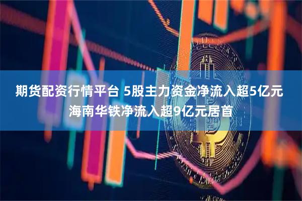 期货配资行情平台 5股主力资金净流入超5亿元 海南华铁净流入超9亿元居首