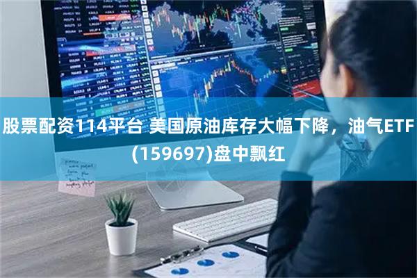 股票配资114平台 美国原油库存大幅下降，油气ETF(159697)盘中飘红