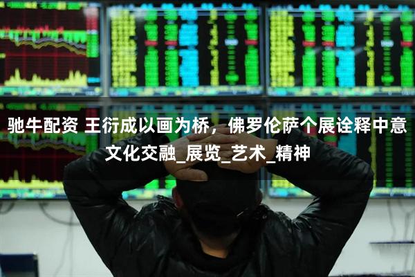 驰牛配资 王衍成以画为桥，佛罗伦萨个展诠释中意文化交融_展览_艺术_精神