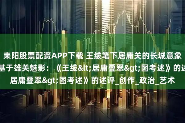 耒阳股票配资APP下载 王绂笔下居庸关的长城意象与诗画传统思考 ——基于雄关魅影：《王绂<居庸叠翠>图考述》的述评_创作_政治_艺术