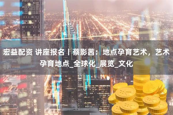 宏益配资 讲座报名丨蔡影茜：地点孕育艺术，艺术孕育地点_全球化_展览_文化