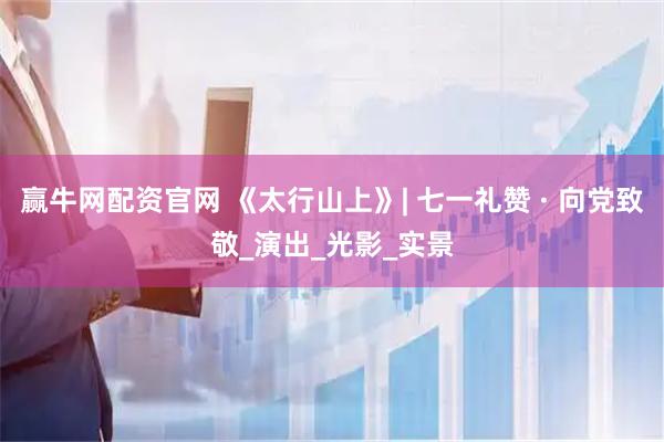 赢牛网配资官网 《太行山上》| 七一礼赞 · 向党致敬_演出_光影_实景