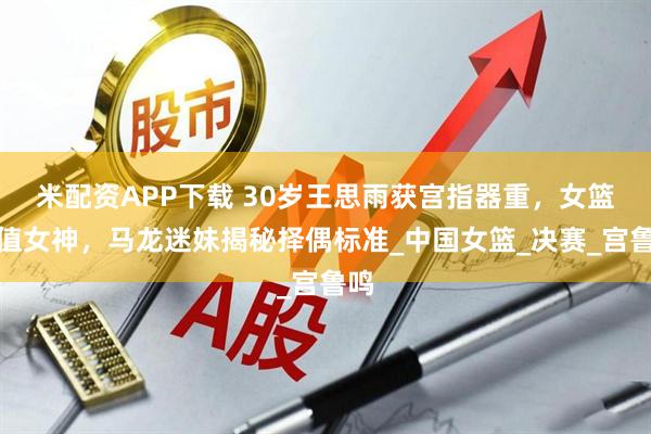 米配资APP下载 30岁王思雨获宫指器重，女篮颜值女神，马龙迷妹揭秘择偶标准_中国女篮_决赛_宫鲁鸣