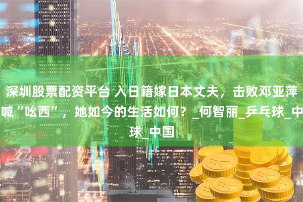 深圳股票配资平台 入日籍嫁日本丈夫，击败邓亚萍大喊“吆西”，她如今的生活如何？_何智丽_乒乓球_中国