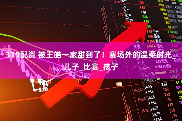 319配资 被王皓一家甜到了！赛场外的温柔时光_儿子_比赛_孩子