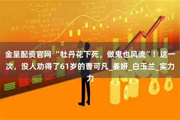 金呈配资官网 “牡丹花下死，做鬼也风流”！这一次，没人劝得了61岁的曹可凡_姜妍_白玉兰_实力