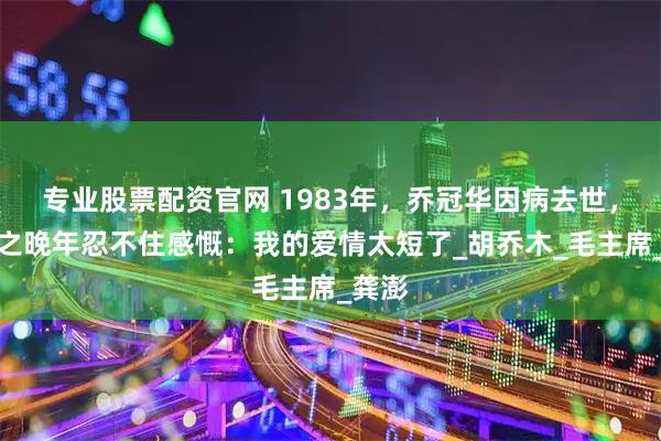 专业股票配资官网 1983年，乔冠华因病去世，章含之晚年忍不住感慨：我的爱情太短了_胡乔木_毛主席_龚澎