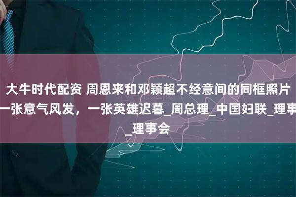 大牛时代配资 周恩来和邓颖超不经意间的同框照片，一张意气风发，一张英雄迟暮_周总理_中国妇联_理事会