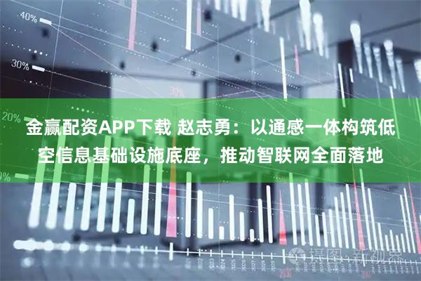 金赢配资APP下载 赵志勇：以通感一体构筑低空信息基础设施底座，推动智联网全面落地