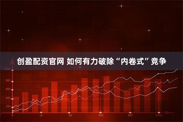 创盈配资官网 如何有力破除“内卷式”竞争