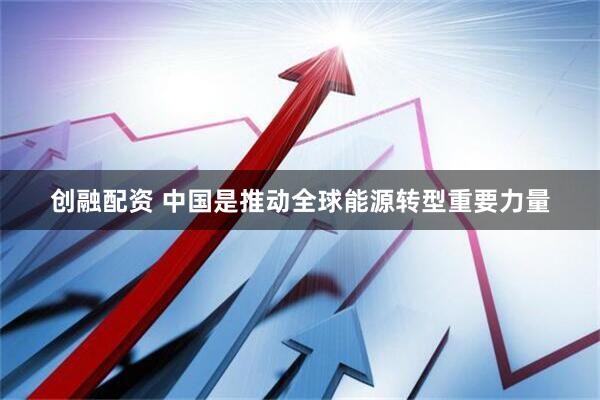 创融配资 中国是推动全球能源转型重要力量