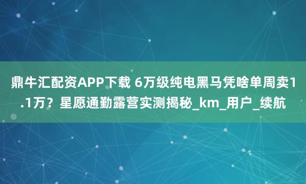 鼎牛汇配资APP下载 6万级纯电黑马凭啥单周卖1.1万？星愿通勤露营实测揭秘_km_用户_续航