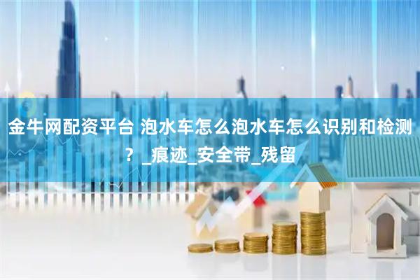 金牛网配资平台 泡水车怎么泡水车怎么识别和检测？_痕迹_安全带_残留