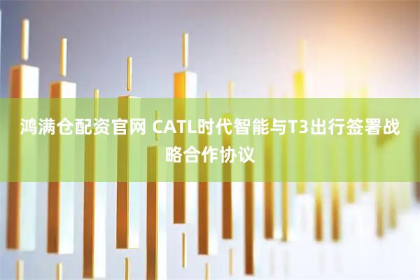 鸿满仓配资官网 CATL时代智能与T3出行签署战略合作协议