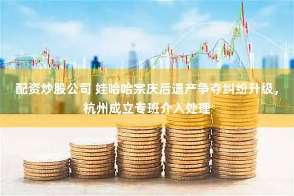 配资炒股公司 娃哈哈宗庆后遗产争夺纠纷升级，杭州成立专班介入处理