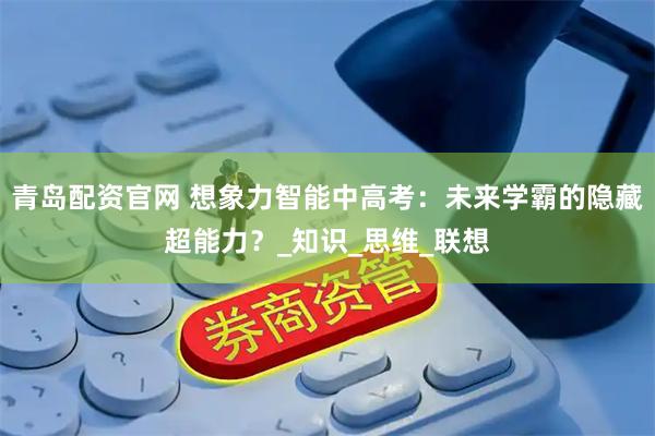 青岛配资官网 想象力智能中高考：未来学霸的隐藏超能力？_知识_思维_联想