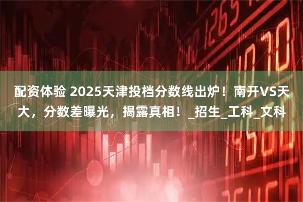 配资体验 2025天津投档分数线出炉！南开VS天大，分数差曝光，揭露真相！_招生_工科_文科