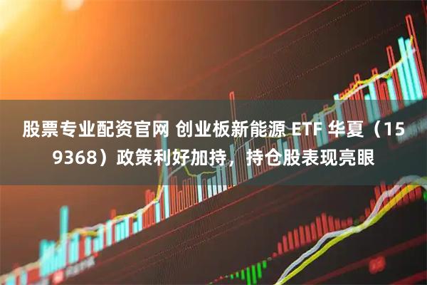 股票专业配资官网 创业板新能源 ETF 华夏（159368）政策利好加持，持仓股表现亮眼