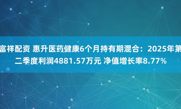 富祥配资 惠升医药健康6个月持有期混合：2025年第二季度利润4881.57万元 净值增长率8.77%