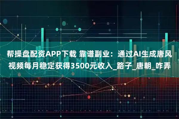 帮操盘配资APP下载 靠谱副业：通过AI生成唐风视频每月稳定获得3500元收入_路子_唐朝_咋弄
