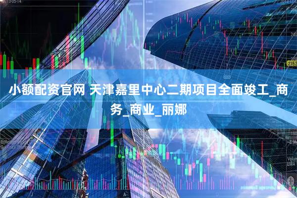 小额配资官网 天津嘉里中心二期项目全面竣工_商务_商业_丽娜