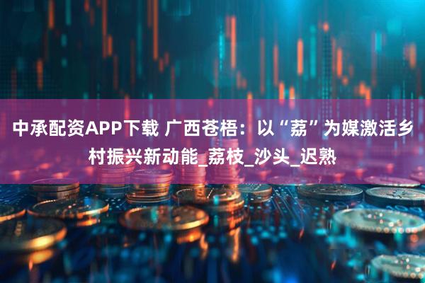 中承配资APP下载 广西苍梧：以“荔”为媒激活乡村振兴新动能_荔枝_沙头_迟熟