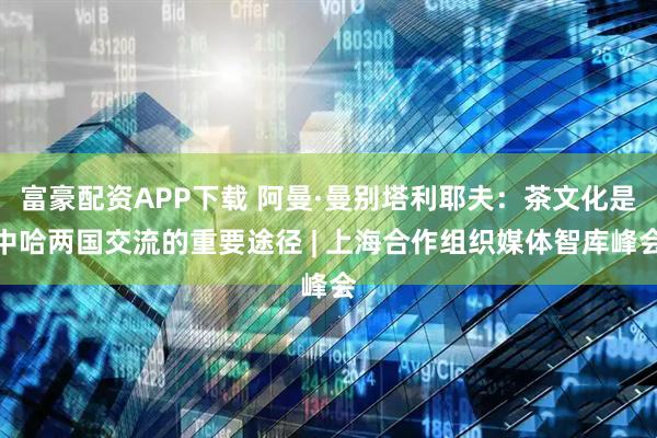 富豪配资APP下载 阿曼·曼别塔利耶夫：茶文化是中哈两国交流的重要途径 | 上海合作组织媒体智库峰会