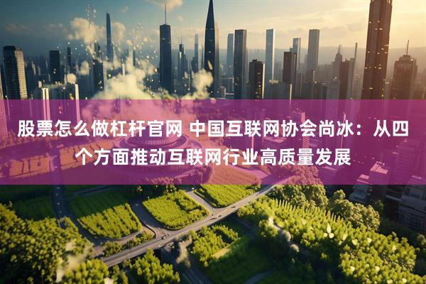 股票怎么做杠杆官网 中国互联网协会尚冰：从四个方面推动互联网行业高质量发展