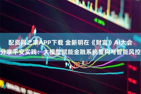 配资网之家APP下载 金新明在《财富》AI大会分享平安实践：大模型赋能金融系统重构与智能风控