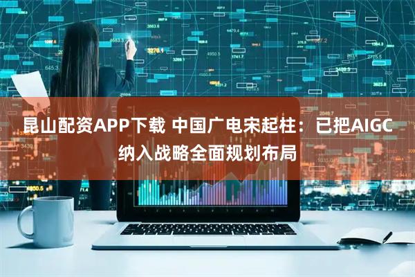昆山配资APP下载 中国广电宋起柱：已把AIGC纳入战略全面规划布局