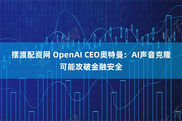 摆渡配资网 OpenAI CEO奥特曼：AI声音克隆可能攻破金融安全