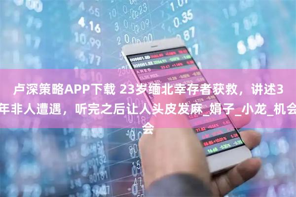 卢深策略APP下载 23岁缅北幸存者获救，讲述3年非人遭遇，听完之后让人头皮发麻_娟子_小龙_机会