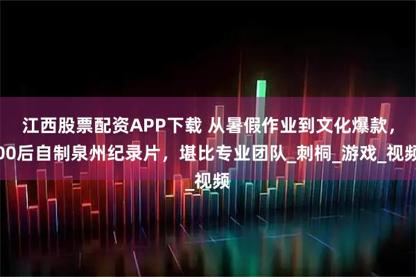 江西股票配资APP下载 从暑假作业到文化爆款，00后自制泉州纪录片，堪比专业团队_刺桐_游戏_视频